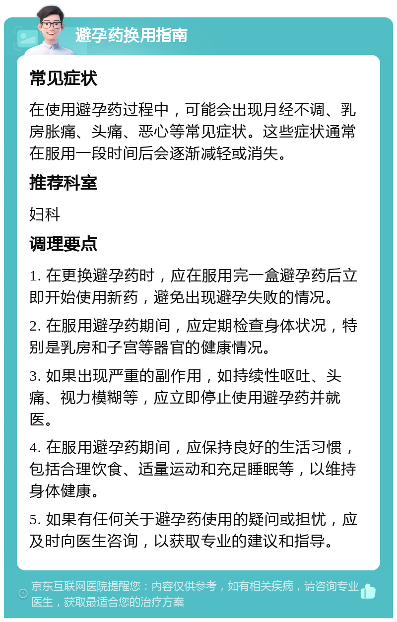 避孕药换用指南 常见症状 在使用避孕药过程中，可能会出现月经不调、乳房胀痛、头痛、恶心等常见症状。这些症状通常在服用一段时间后会逐渐减轻或消失。 推荐科室 妇科 调理要点 1. 在更换避孕药时，应在服用完一盒避孕药后立即开始使用新药，避免出现避孕失败的情况。 2. 在服用避孕药期间，应定期检查身体状况，特别是乳房和子宫等器官的健康情况。 3. 如果出现严重的副作用，如持续性呕吐、头痛、视力模糊等，应立即停止使用避孕药并就医。 4. 在服用避孕药期间，应保持良好的生活习惯，包括合理饮食、适量运动和充足睡眠等，以维持身体健康。 5. 如果有任何关于避孕药使用的疑问或担忧，应及时向医生咨询，以获取专业的建议和指导。