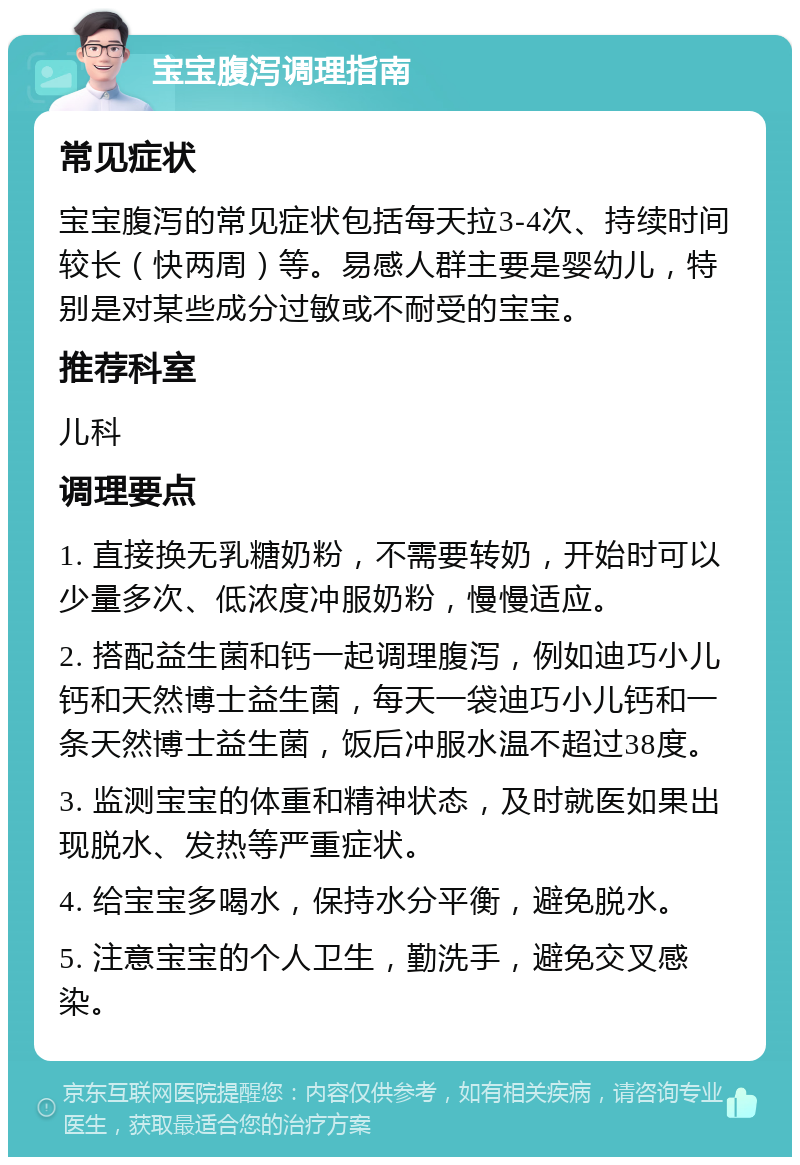 宝宝腹泻调理指南 常见症状 宝宝腹泻的常见症状包括每天拉3-4次、持续时间较长（快两周）等。易感人群主要是婴幼儿，特别是对某些成分过敏或不耐受的宝宝。 推荐科室 儿科 调理要点 1. 直接换无乳糖奶粉，不需要转奶，开始时可以少量多次、低浓度冲服奶粉，慢慢适应。 2. 搭配益生菌和钙一起调理腹泻，例如迪巧小儿钙和天然博士益生菌，每天一袋迪巧小儿钙和一条天然博士益生菌，饭后冲服水温不超过38度。 3. 监测宝宝的体重和精神状态，及时就医如果出现脱水、发热等严重症状。 4. 给宝宝多喝水，保持水分平衡，避免脱水。 5. 注意宝宝的个人卫生，勤洗手，避免交叉感染。