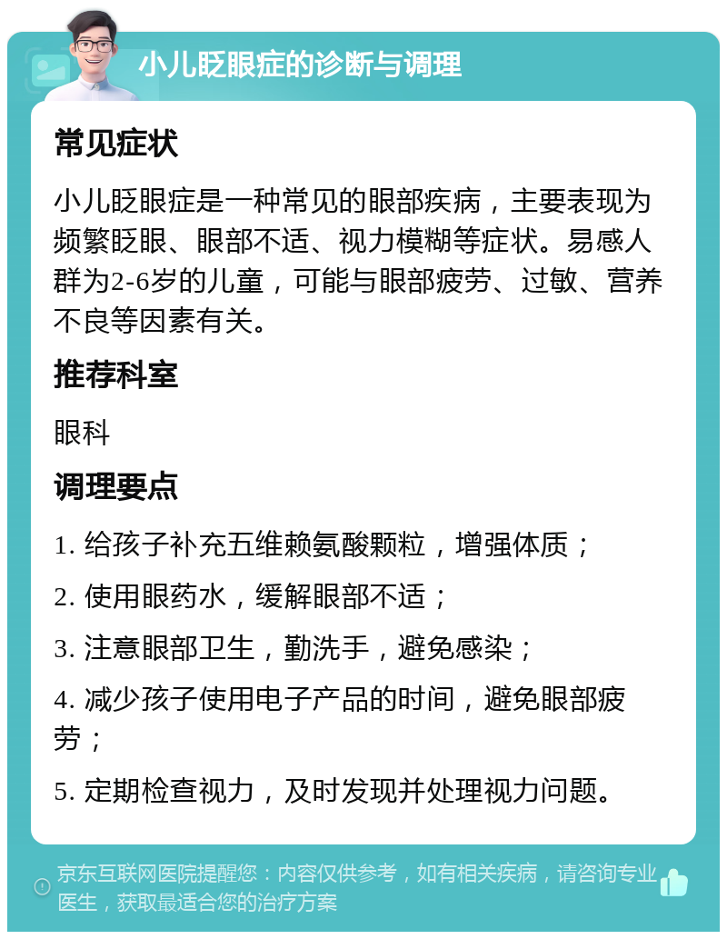 小儿眨眼症的诊断与调理 常见症状 小儿眨眼症是一种常见的眼部疾病，主要表现为频繁眨眼、眼部不适、视力模糊等症状。易感人群为2-6岁的儿童，可能与眼部疲劳、过敏、营养不良等因素有关。 推荐科室 眼科 调理要点 1. 给孩子补充五维赖氨酸颗粒，增强体质； 2. 使用眼药水，缓解眼部不适； 3. 注意眼部卫生，勤洗手，避免感染； 4. 减少孩子使用电子产品的时间，避免眼部疲劳； 5. 定期检查视力，及时发现并处理视力问题。