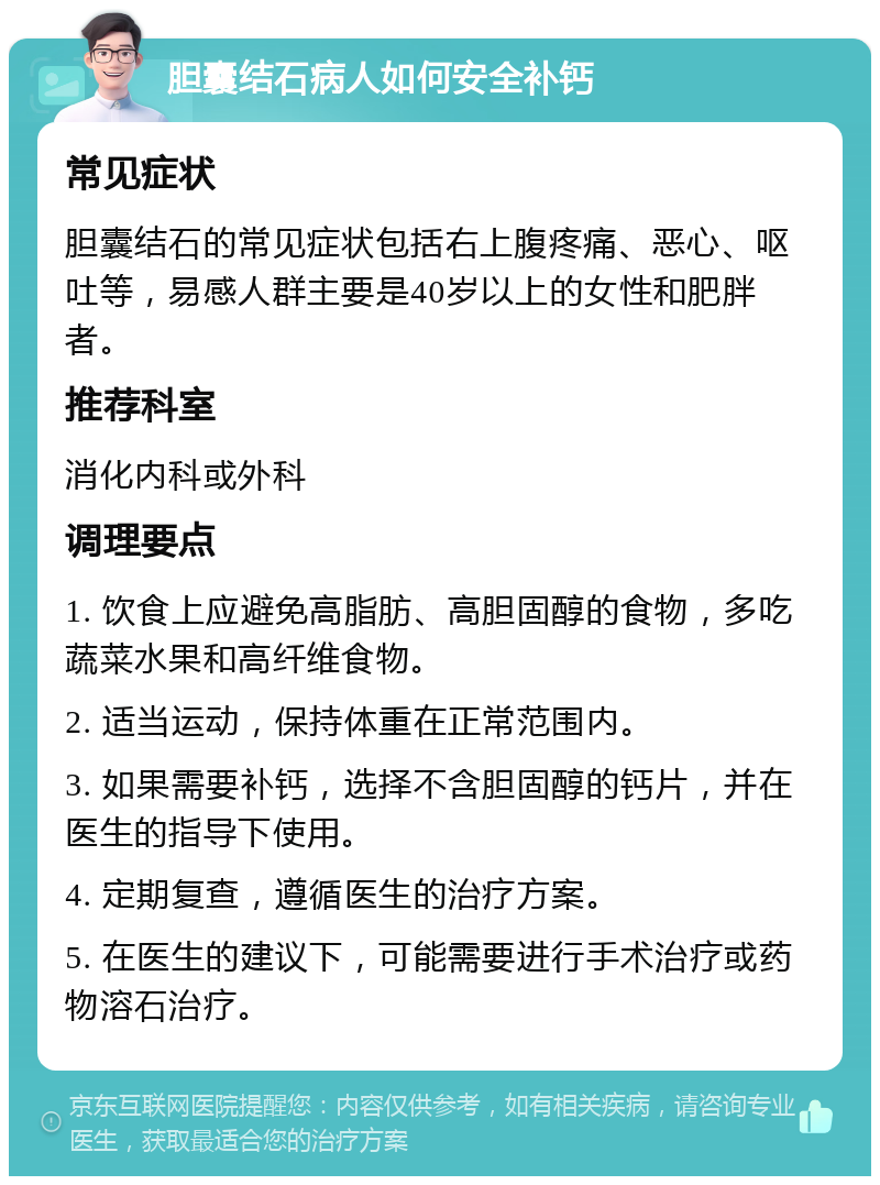 胆囊结石病人如何安全补钙 常见症状 胆囊结石的常见症状包括右上腹疼痛、恶心、呕吐等，易感人群主要是40岁以上的女性和肥胖者。 推荐科室 消化内科或外科 调理要点 1. 饮食上应避免高脂肪、高胆固醇的食物，多吃蔬菜水果和高纤维食物。 2. 适当运动，保持体重在正常范围内。 3. 如果需要补钙，选择不含胆固醇的钙片，并在医生的指导下使用。 4. 定期复查，遵循医生的治疗方案。 5. 在医生的建议下，可能需要进行手术治疗或药物溶石治疗。