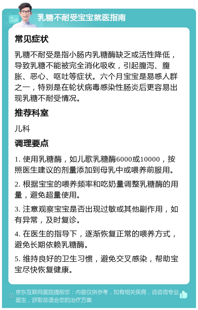 乳糖不耐受宝宝就医指南 常见症状 乳糖不耐受是指小肠内乳糖酶缺乏或活性降低，导致乳糖不能被完全消化吸收，引起腹泻、腹胀、恶心、呕吐等症状。六个月宝宝是易感人群之一，特别是在轮状病毒感染性肠炎后更容易出现乳糖不耐受情况。 推荐科室 儿科 调理要点 1. 使用乳糖酶，如儿歌乳糖酶6000或10000，按照医生建议的剂量添加到母乳中或喂养前服用。 2. 根据宝宝的喂养频率和吃奶量调整乳糖酶的用量，避免超量使用。 3. 注意观察宝宝是否出现过敏或其他副作用，如有异常，及时复诊。 4. 在医生的指导下，逐渐恢复正常的喂养方式，避免长期依赖乳糖酶。 5. 维持良好的卫生习惯，避免交叉感染，帮助宝宝尽快恢复健康。