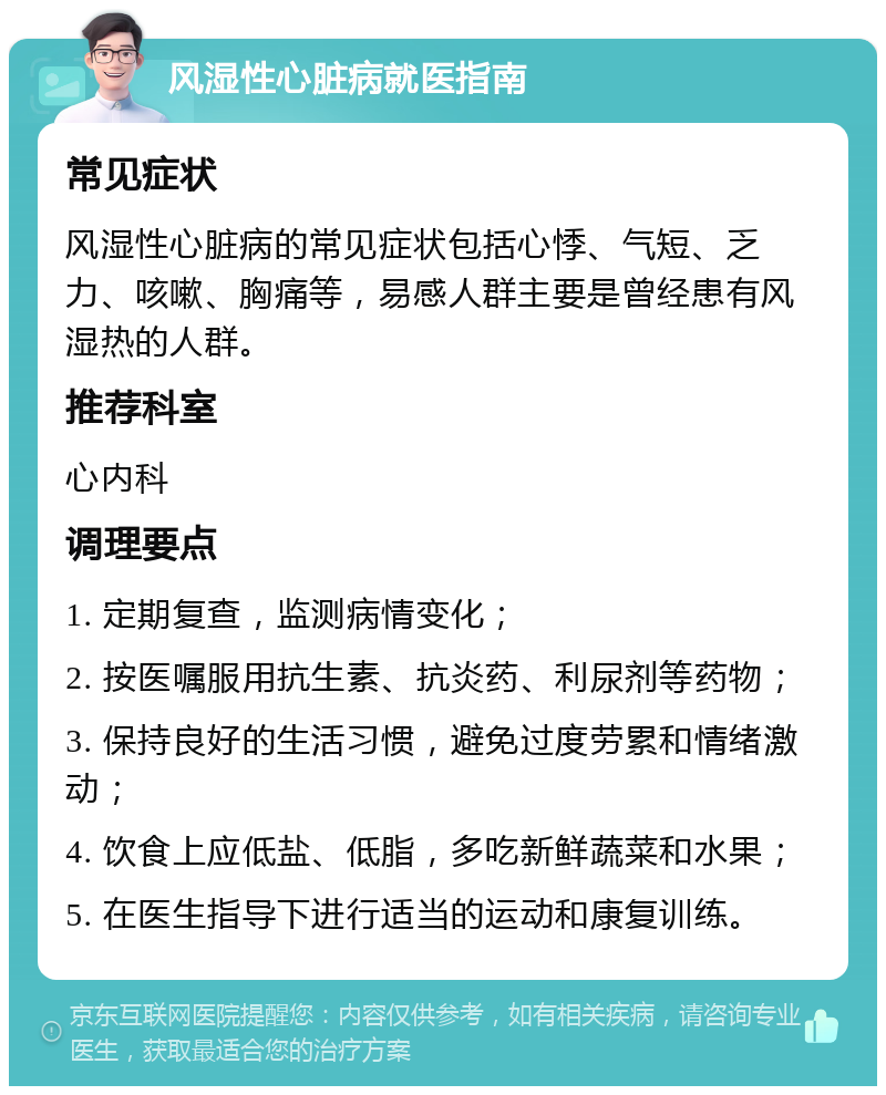 风湿性心脏病就医指南 常见症状 风湿性心脏病的常见症状包括心悸、气短、乏力、咳嗽、胸痛等，易感人群主要是曾经患有风湿热的人群。 推荐科室 心内科 调理要点 1. 定期复查，监测病情变化； 2. 按医嘱服用抗生素、抗炎药、利尿剂等药物； 3. 保持良好的生活习惯，避免过度劳累和情绪激动； 4. 饮食上应低盐、低脂，多吃新鲜蔬菜和水果； 5. 在医生指导下进行适当的运动和康复训练。