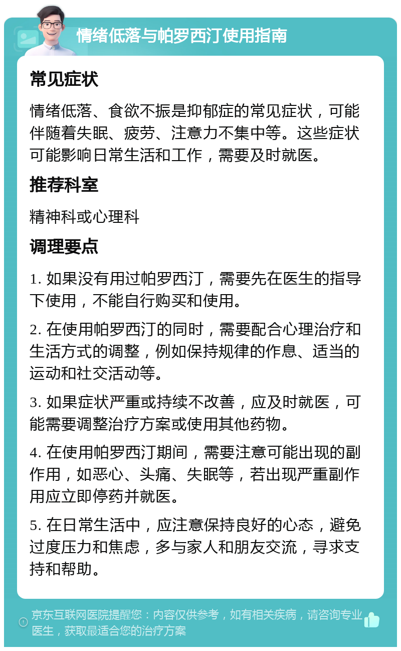 情绪低落与帕罗西汀使用指南 常见症状 情绪低落、食欲不振是抑郁症的常见症状，可能伴随着失眠、疲劳、注意力不集中等。这些症状可能影响日常生活和工作，需要及时就医。 推荐科室 精神科或心理科 调理要点 1. 如果没有用过帕罗西汀，需要先在医生的指导下使用，不能自行购买和使用。 2. 在使用帕罗西汀的同时，需要配合心理治疗和生活方式的调整，例如保持规律的作息、适当的运动和社交活动等。 3. 如果症状严重或持续不改善，应及时就医，可能需要调整治疗方案或使用其他药物。 4. 在使用帕罗西汀期间，需要注意可能出现的副作用，如恶心、头痛、失眠等，若出现严重副作用应立即停药并就医。 5. 在日常生活中，应注意保持良好的心态，避免过度压力和焦虑，多与家人和朋友交流，寻求支持和帮助。