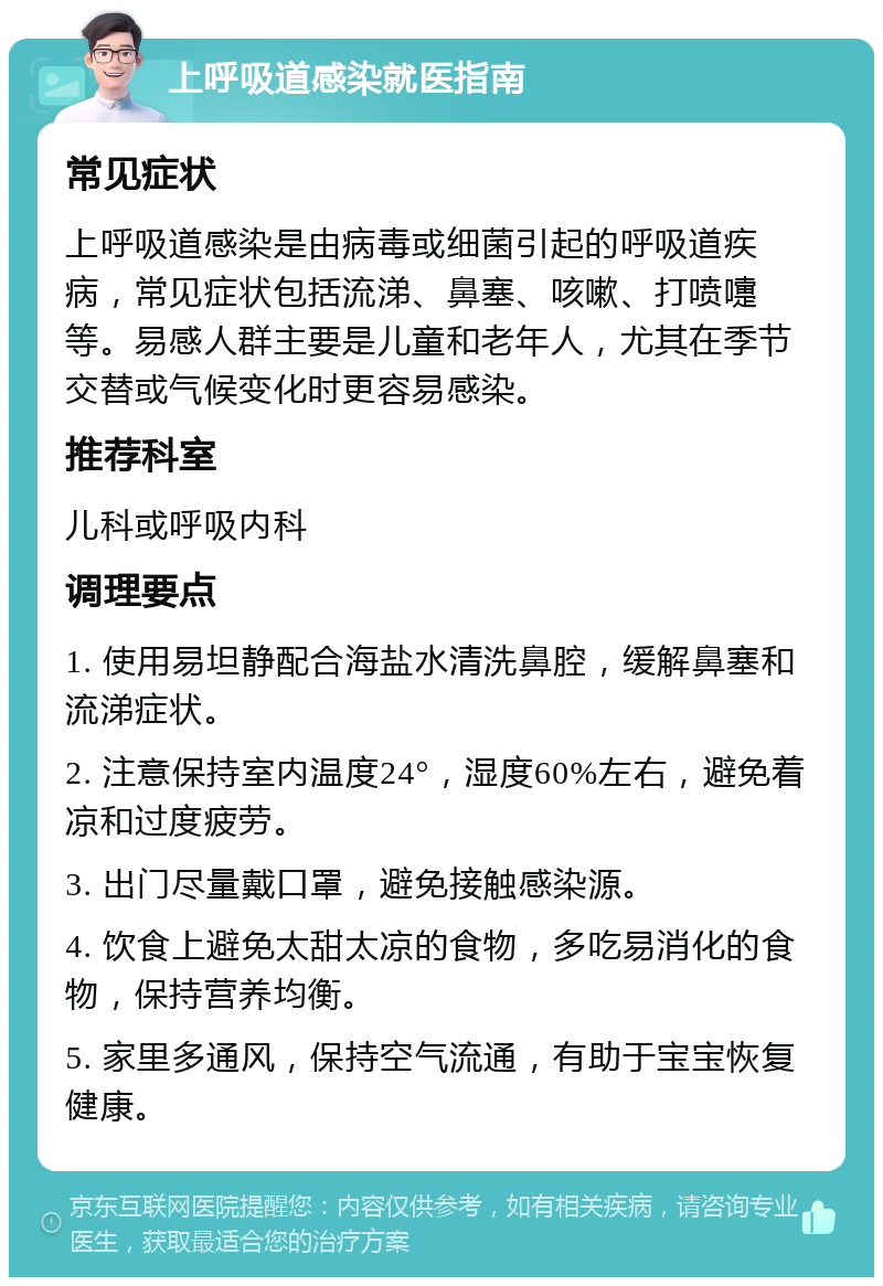 上呼吸道感染就医指南 常见症状 上呼吸道感染是由病毒或细菌引起的呼吸道疾病，常见症状包括流涕、鼻塞、咳嗽、打喷嚏等。易感人群主要是儿童和老年人，尤其在季节交替或气候变化时更容易感染。 推荐科室 儿科或呼吸内科 调理要点 1. 使用易坦静配合海盐水清洗鼻腔，缓解鼻塞和流涕症状。 2. 注意保持室内温度24°，湿度60%左右，避免着凉和过度疲劳。 3. 出门尽量戴口罩，避免接触感染源。 4. 饮食上避免太甜太凉的食物，多吃易消化的食物，保持营养均衡。 5. 家里多通风，保持空气流通，有助于宝宝恢复健康。