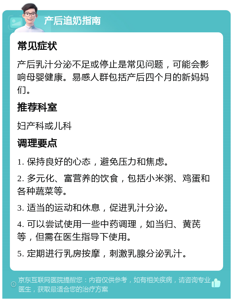 产后追奶指南 常见症状 产后乳汁分泌不足或停止是常见问题，可能会影响母婴健康。易感人群包括产后四个月的新妈妈们。 推荐科室 妇产科或儿科 调理要点 1. 保持良好的心态，避免压力和焦虑。 2. 多元化、富营养的饮食，包括小米粥、鸡蛋和各种蔬菜等。 3. 适当的运动和休息，促进乳汁分泌。 4. 可以尝试使用一些中药调理，如当归、黄芪等，但需在医生指导下使用。 5. 定期进行乳房按摩，刺激乳腺分泌乳汁。