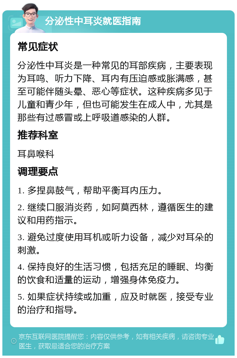 分泌性中耳炎就医指南 常见症状 分泌性中耳炎是一种常见的耳部疾病，主要表现为耳鸣、听力下降、耳内有压迫感或胀满感，甚至可能伴随头晕、恶心等症状。这种疾病多见于儿童和青少年，但也可能发生在成人中，尤其是那些有过感冒或上呼吸道感染的人群。 推荐科室 耳鼻喉科 调理要点 1. 多捏鼻鼓气，帮助平衡耳内压力。 2. 继续口服消炎药，如阿莫西林，遵循医生的建议和用药指示。 3. 避免过度使用耳机或听力设备，减少对耳朵的刺激。 4. 保持良好的生活习惯，包括充足的睡眠、均衡的饮食和适量的运动，增强身体免疫力。 5. 如果症状持续或加重，应及时就医，接受专业的治疗和指导。