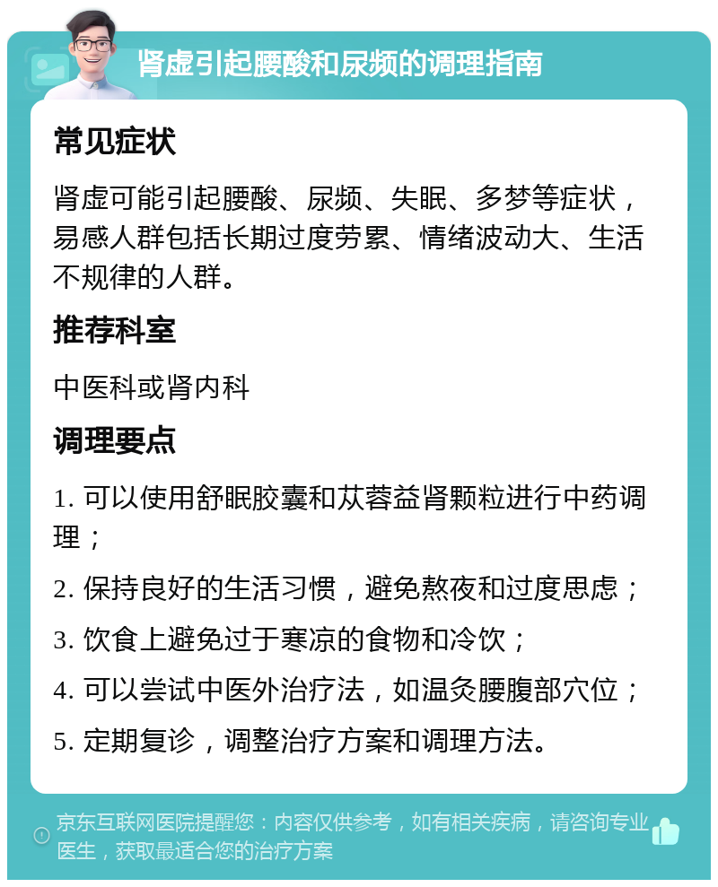 肾虚引起腰酸和尿频的调理指南 常见症状 肾虚可能引起腰酸、尿频、失眠、多梦等症状，易感人群包括长期过度劳累、情绪波动大、生活不规律的人群。 推荐科室 中医科或肾内科 调理要点 1. 可以使用舒眠胶囊和苁蓉益肾颗粒进行中药调理； 2. 保持良好的生活习惯，避免熬夜和过度思虑； 3. 饮食上避免过于寒凉的食物和冷饮； 4. 可以尝试中医外治疗法，如温灸腰腹部穴位； 5. 定期复诊，调整治疗方案和调理方法。