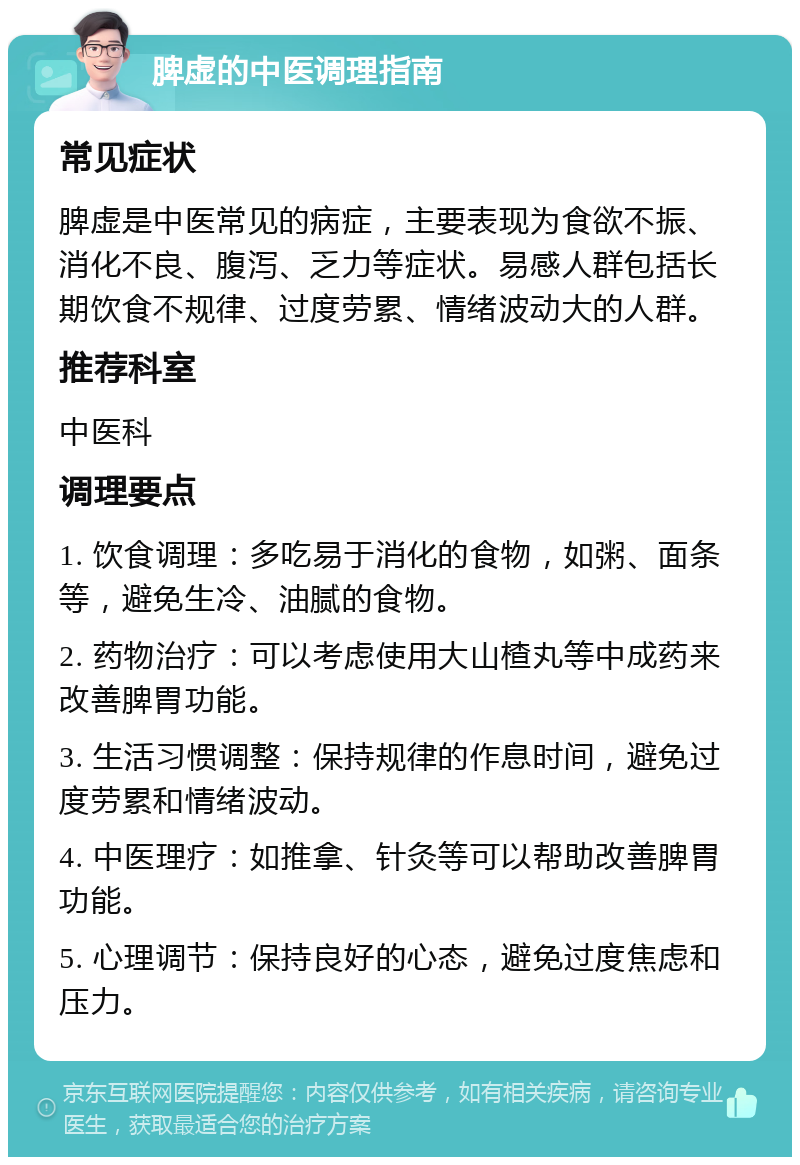 脾虚的中医调理指南 常见症状 脾虚是中医常见的病症，主要表现为食欲不振、消化不良、腹泻、乏力等症状。易感人群包括长期饮食不规律、过度劳累、情绪波动大的人群。 推荐科室 中医科 调理要点 1. 饮食调理：多吃易于消化的食物，如粥、面条等，避免生冷、油腻的食物。 2. 药物治疗：可以考虑使用大山楂丸等中成药来改善脾胃功能。 3. 生活习惯调整：保持规律的作息时间，避免过度劳累和情绪波动。 4. 中医理疗：如推拿、针灸等可以帮助改善脾胃功能。 5. 心理调节：保持良好的心态，避免过度焦虑和压力。