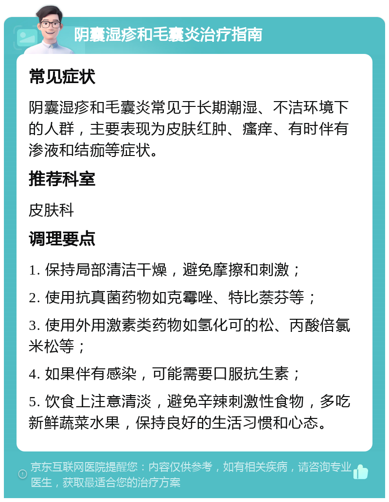 阴囊湿疹和毛囊炎治疗指南 常见症状 阴囊湿疹和毛囊炎常见于长期潮湿、不洁环境下的人群，主要表现为皮肤红肿、瘙痒、有时伴有渗液和结痂等症状。 推荐科室 皮肤科 调理要点 1. 保持局部清洁干燥，避免摩擦和刺激； 2. 使用抗真菌药物如克霉唑、特比萘芬等； 3. 使用外用激素类药物如氢化可的松、丙酸倍氯米松等； 4. 如果伴有感染，可能需要口服抗生素； 5. 饮食上注意清淡，避免辛辣刺激性食物，多吃新鲜蔬菜水果，保持良好的生活习惯和心态。