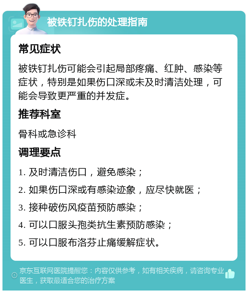 被铁钉扎伤的处理指南 常见症状 被铁钉扎伤可能会引起局部疼痛、红肿、感染等症状，特别是如果伤口深或未及时清洁处理，可能会导致更严重的并发症。 推荐科室 骨科或急诊科 调理要点 1. 及时清洁伤口，避免感染； 2. 如果伤口深或有感染迹象，应尽快就医； 3. 接种破伤风疫苗预防感染； 4. 可以口服头孢类抗生素预防感染； 5. 可以口服布洛芬止痛缓解症状。