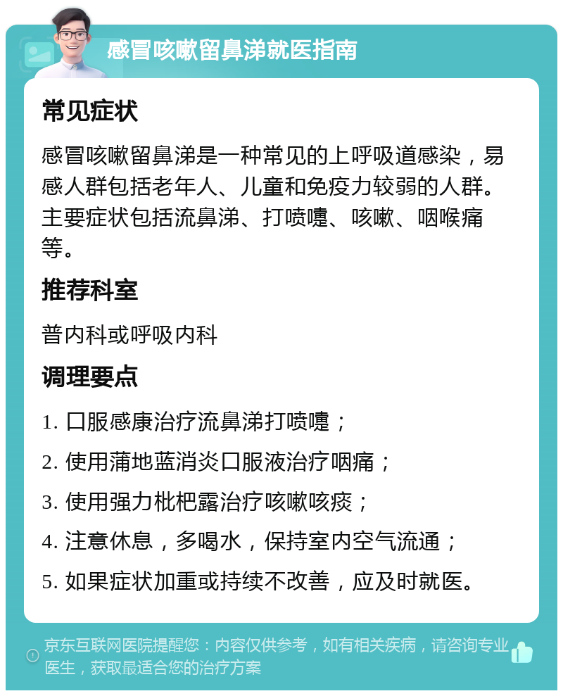 感冒咳嗽留鼻涕就医指南 常见症状 感冒咳嗽留鼻涕是一种常见的上呼吸道感染，易感人群包括老年人、儿童和免疫力较弱的人群。主要症状包括流鼻涕、打喷嚏、咳嗽、咽喉痛等。 推荐科室 普内科或呼吸内科 调理要点 1. 口服感康治疗流鼻涕打喷嚏； 2. 使用蒲地蓝消炎口服液治疗咽痛； 3. 使用强力枇杷露治疗咳嗽咳痰； 4. 注意休息，多喝水，保持室内空气流通； 5. 如果症状加重或持续不改善，应及时就医。