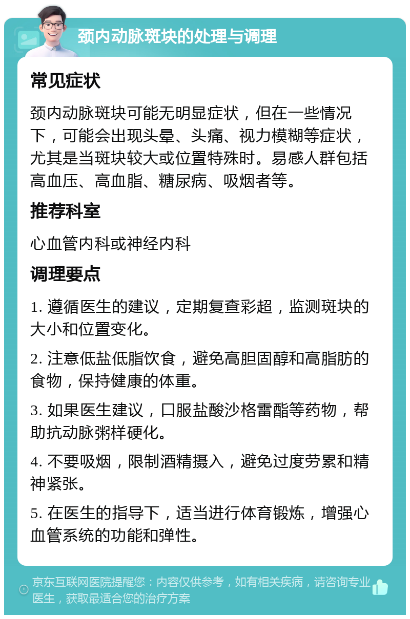 颈内动脉斑块的处理与调理 常见症状 颈内动脉斑块可能无明显症状，但在一些情况下，可能会出现头晕、头痛、视力模糊等症状，尤其是当斑块较大或位置特殊时。易感人群包括高血压、高血脂、糖尿病、吸烟者等。 推荐科室 心血管内科或神经内科 调理要点 1. 遵循医生的建议，定期复查彩超，监测斑块的大小和位置变化。 2. 注意低盐低脂饮食，避免高胆固醇和高脂肪的食物，保持健康的体重。 3. 如果医生建议，口服盐酸沙格雷酯等药物，帮助抗动脉粥样硬化。 4. 不要吸烟，限制酒精摄入，避免过度劳累和精神紧张。 5. 在医生的指导下，适当进行体育锻炼，增强心血管系统的功能和弹性。