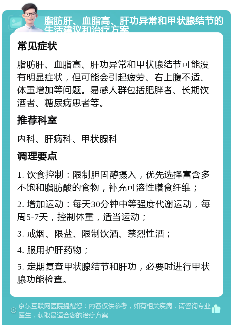 脂肪肝、血脂高、肝功异常和甲状腺结节的生活建议和治疗方案 常见症状 脂肪肝、血脂高、肝功异常和甲状腺结节可能没有明显症状，但可能会引起疲劳、右上腹不适、体重增加等问题。易感人群包括肥胖者、长期饮酒者、糖尿病患者等。 推荐科室 内科、肝病科、甲状腺科 调理要点 1. 饮食控制：限制胆固醇摄入，优先选择富含多不饱和脂肪酸的食物，补充可溶性膳食纤维； 2. 增加运动：每天30分钟中等强度代谢运动，每周5-7天，控制体重，适当运动； 3. 戒烟、限盐、限制饮酒、禁烈性酒； 4. 服用护肝药物； 5. 定期复查甲状腺结节和肝功，必要时进行甲状腺功能检查。