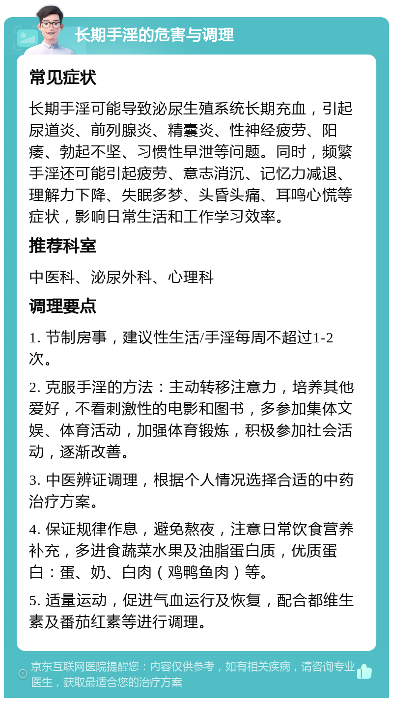 长期手淫的危害与调理 常见症状 长期手淫可能导致泌尿生殖系统长期充血，引起尿道炎、前列腺炎、精囊炎、性神经疲劳、阳痿、勃起不坚、习惯性早泄等问题。同时，频繁手淫还可能引起疲劳、意志消沉、记忆力减退、理解力下降、失眠多梦、头昏头痛、耳鸣心慌等症状，影响日常生活和工作学习效率。 推荐科室 中医科、泌尿外科、心理科 调理要点 1. 节制房事，建议性生活/手淫每周不超过1-2次。 2. 克服手淫的方法：主动转移注意力，培养其他爱好，不看刺激性的电影和图书，多参加集体文娱、体育活动，加强体育锻炼，积极参加社会活动，逐渐改善。 3. 中医辨证调理，根据个人情况选择合适的中药治疗方案。 4. 保证规律作息，避免熬夜，注意日常饮食营养补充，多进食蔬菜水果及油脂蛋白质，优质蛋白：蛋、奶、白肉（鸡鸭鱼肉）等。 5. 适量运动，促进气血运行及恢复，配合都维生素及番茄红素等进行调理。