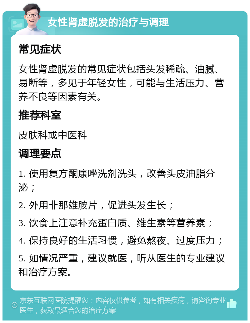 女性肾虚脱发的治疗与调理 常见症状 女性肾虚脱发的常见症状包括头发稀疏、油腻、易断等，多见于年轻女性，可能与生活压力、营养不良等因素有关。 推荐科室 皮肤科或中医科 调理要点 1. 使用复方酮康唑洗剂洗头，改善头皮油脂分泌； 2. 外用非那雄胺片，促进头发生长； 3. 饮食上注意补充蛋白质、维生素等营养素； 4. 保持良好的生活习惯，避免熬夜、过度压力； 5. 如情况严重，建议就医，听从医生的专业建议和治疗方案。