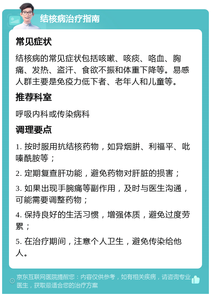 结核病治疗指南 常见症状 结核病的常见症状包括咳嗽、咳痰、咯血、胸痛、发热、盗汗、食欲不振和体重下降等。易感人群主要是免疫力低下者、老年人和儿童等。 推荐科室 呼吸内科或传染病科 调理要点 1. 按时服用抗结核药物，如异烟肼、利福平、吡嗪酰胺等； 2. 定期复查肝功能，避免药物对肝脏的损害； 3. 如果出现手腕痛等副作用，及时与医生沟通，可能需要调整药物； 4. 保持良好的生活习惯，增强体质，避免过度劳累； 5. 在治疗期间，注意个人卫生，避免传染给他人。