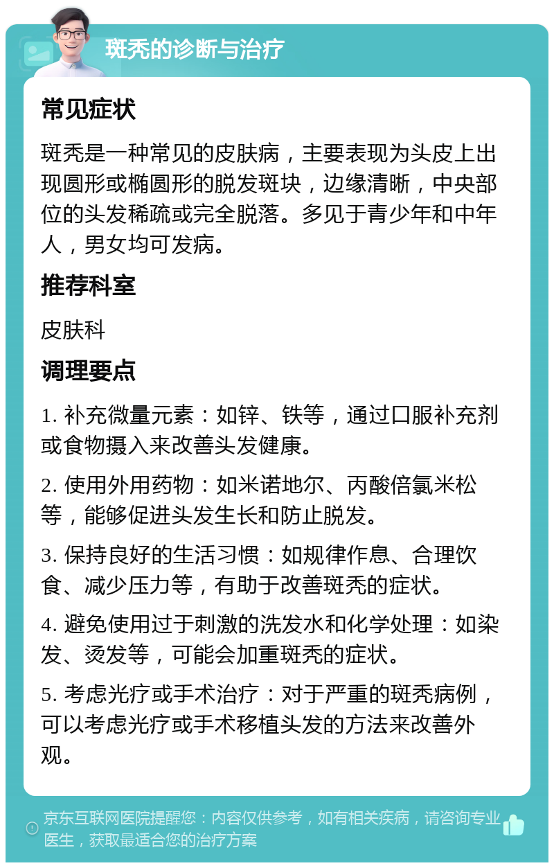 斑秃的诊断与治疗 常见症状 斑秃是一种常见的皮肤病，主要表现为头皮上出现圆形或椭圆形的脱发斑块，边缘清晰，中央部位的头发稀疏或完全脱落。多见于青少年和中年人，男女均可发病。 推荐科室 皮肤科 调理要点 1. 补充微量元素：如锌、铁等，通过口服补充剂或食物摄入来改善头发健康。 2. 使用外用药物：如米诺地尔、丙酸倍氯米松等，能够促进头发生长和防止脱发。 3. 保持良好的生活习惯：如规律作息、合理饮食、减少压力等，有助于改善斑秃的症状。 4. 避免使用过于刺激的洗发水和化学处理：如染发、烫发等，可能会加重斑秃的症状。 5. 考虑光疗或手术治疗：对于严重的斑秃病例，可以考虑光疗或手术移植头发的方法来改善外观。