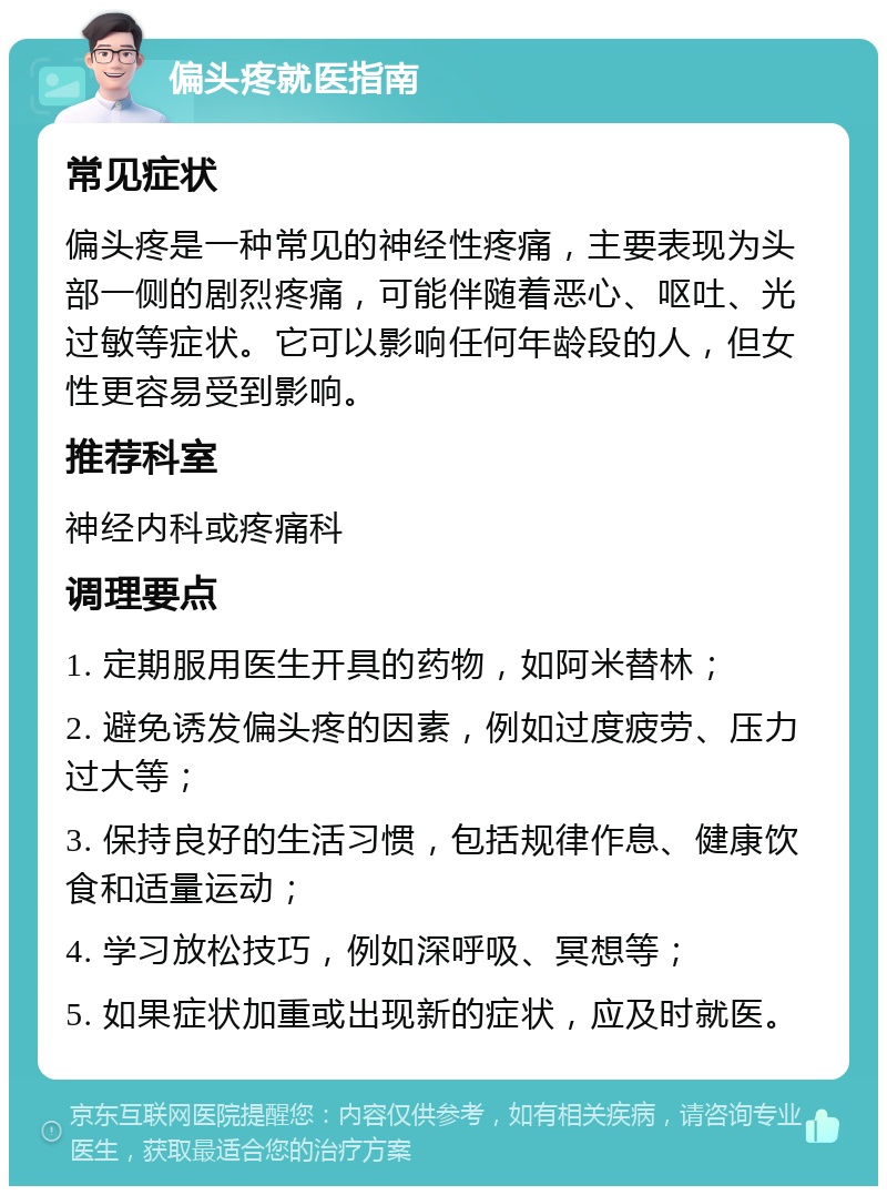 偏头疼就医指南 常见症状 偏头疼是一种常见的神经性疼痛，主要表现为头部一侧的剧烈疼痛，可能伴随着恶心、呕吐、光过敏等症状。它可以影响任何年龄段的人，但女性更容易受到影响。 推荐科室 神经内科或疼痛科 调理要点 1. 定期服用医生开具的药物，如阿米替林； 2. 避免诱发偏头疼的因素，例如过度疲劳、压力过大等； 3. 保持良好的生活习惯，包括规律作息、健康饮食和适量运动； 4. 学习放松技巧，例如深呼吸、冥想等； 5. 如果症状加重或出现新的症状，应及时就医。