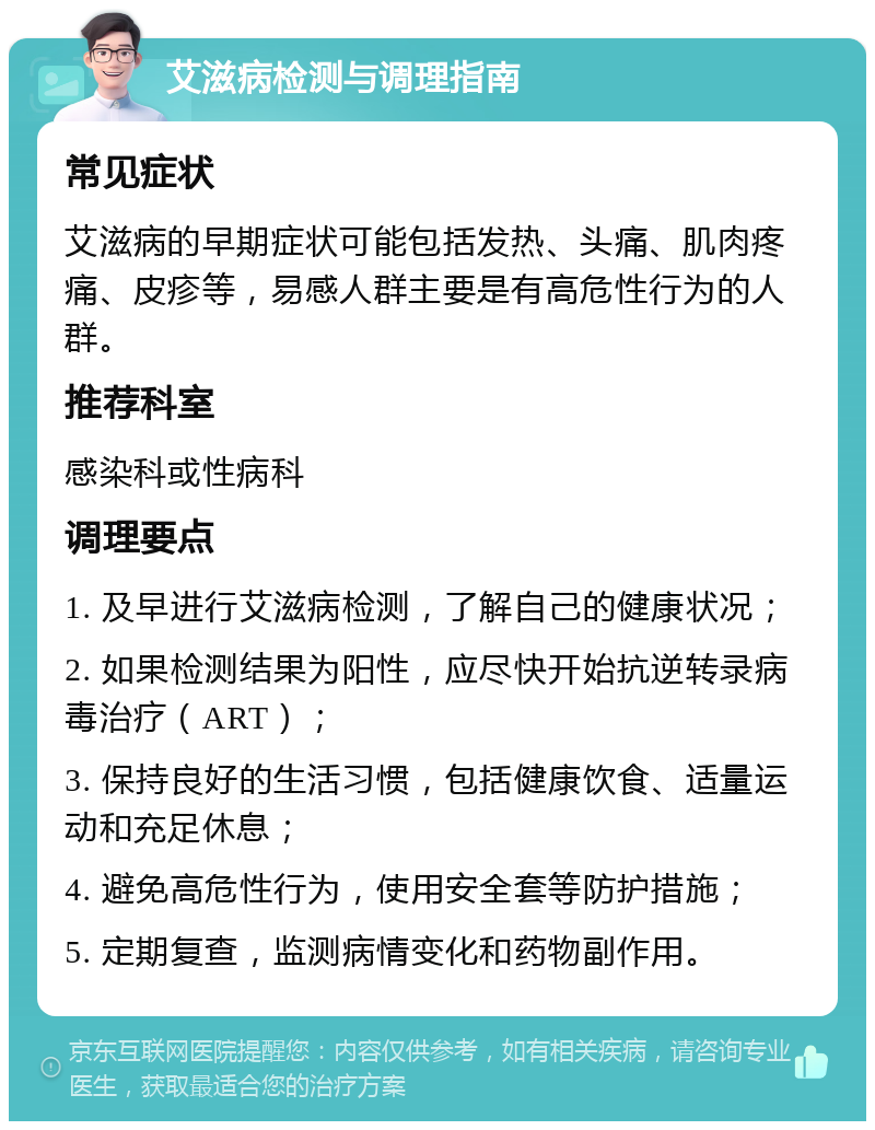 艾滋病检测与调理指南 常见症状 艾滋病的早期症状可能包括发热、头痛、肌肉疼痛、皮疹等，易感人群主要是有高危性行为的人群。 推荐科室 感染科或性病科 调理要点 1. 及早进行艾滋病检测，了解自己的健康状况； 2. 如果检测结果为阳性，应尽快开始抗逆转录病毒治疗（ART）； 3. 保持良好的生活习惯，包括健康饮食、适量运动和充足休息； 4. 避免高危性行为，使用安全套等防护措施； 5. 定期复查，监测病情变化和药物副作用。