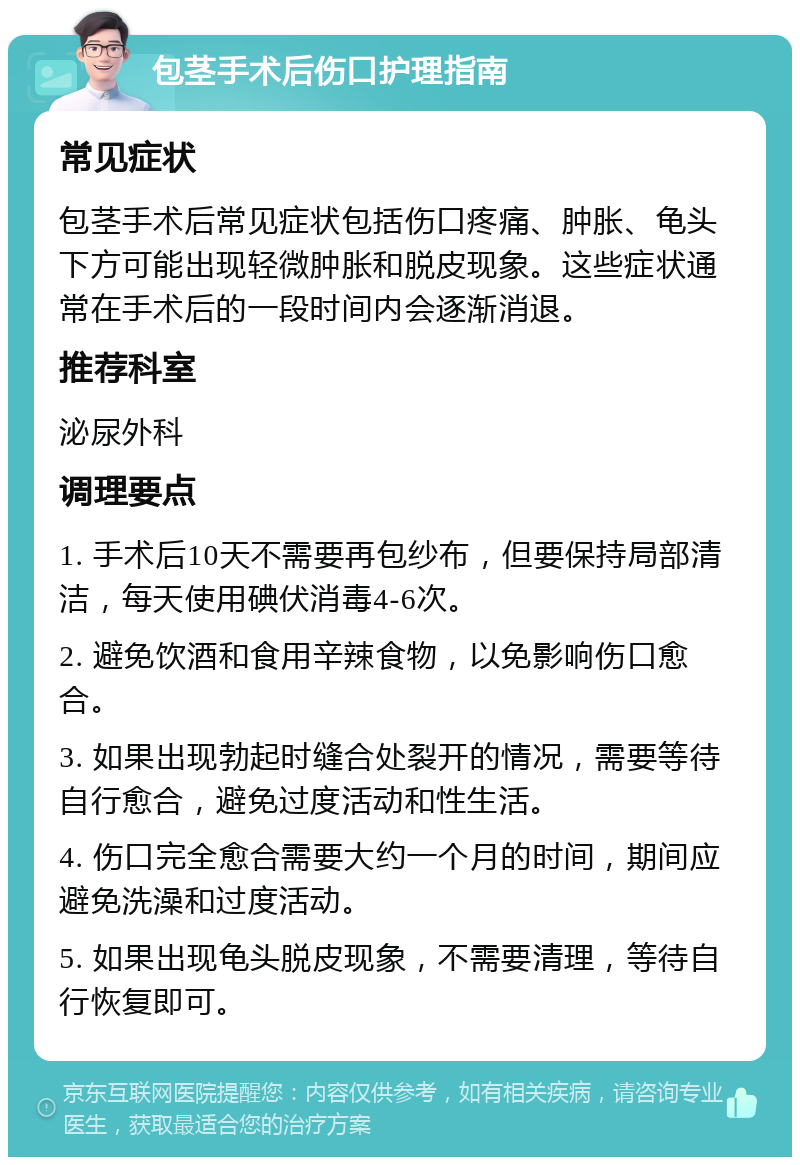 包茎手术后伤口护理指南 常见症状 包茎手术后常见症状包括伤口疼痛、肿胀、龟头下方可能出现轻微肿胀和脱皮现象。这些症状通常在手术后的一段时间内会逐渐消退。 推荐科室 泌尿外科 调理要点 1. 手术后10天不需要再包纱布，但要保持局部清洁，每天使用碘伏消毒4-6次。 2. 避免饮酒和食用辛辣食物，以免影响伤口愈合。 3. 如果出现勃起时缝合处裂开的情况，需要等待自行愈合，避免过度活动和性生活。 4. 伤口完全愈合需要大约一个月的时间，期间应避免洗澡和过度活动。 5. 如果出现龟头脱皮现象，不需要清理，等待自行恢复即可。