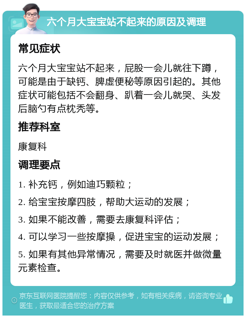 六个月大宝宝站不起来的原因及调理 常见症状 六个月大宝宝站不起来，屁股一会儿就往下蹲，可能是由于缺钙、脾虚便秘等原因引起的。其他症状可能包括不会翻身、趴着一会儿就哭、头发后脑勺有点枕秃等。 推荐科室 康复科 调理要点 1. 补充钙，例如迪巧颗粒； 2. 给宝宝按摩四肢，帮助大运动的发展； 3. 如果不能改善，需要去康复科评估； 4. 可以学习一些按摩操，促进宝宝的运动发展； 5. 如果有其他异常情况，需要及时就医并做微量元素检查。