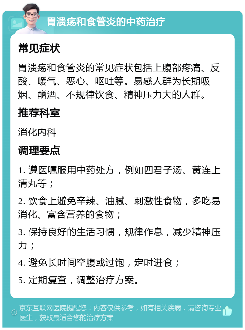 胃溃疡和食管炎的中药治疗 常见症状 胃溃疡和食管炎的常见症状包括上腹部疼痛、反酸、嗳气、恶心、呕吐等。易感人群为长期吸烟、酗酒、不规律饮食、精神压力大的人群。 推荐科室 消化内科 调理要点 1. 遵医嘱服用中药处方，例如四君子汤、黄连上清丸等； 2. 饮食上避免辛辣、油腻、刺激性食物，多吃易消化、富含营养的食物； 3. 保持良好的生活习惯，规律作息，减少精神压力； 4. 避免长时间空腹或过饱，定时进食； 5. 定期复查，调整治疗方案。