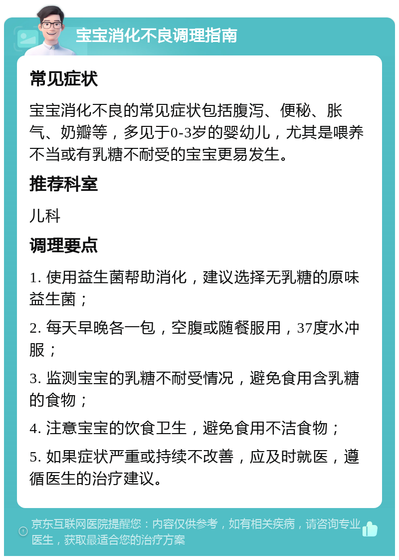 宝宝消化不良调理指南 常见症状 宝宝消化不良的常见症状包括腹泻、便秘、胀气、奶瓣等，多见于0-3岁的婴幼儿，尤其是喂养不当或有乳糖不耐受的宝宝更易发生。 推荐科室 儿科 调理要点 1. 使用益生菌帮助消化，建议选择无乳糖的原味益生菌； 2. 每天早晚各一包，空腹或随餐服用，37度水冲服； 3. 监测宝宝的乳糖不耐受情况，避免食用含乳糖的食物； 4. 注意宝宝的饮食卫生，避免食用不洁食物； 5. 如果症状严重或持续不改善，应及时就医，遵循医生的治疗建议。