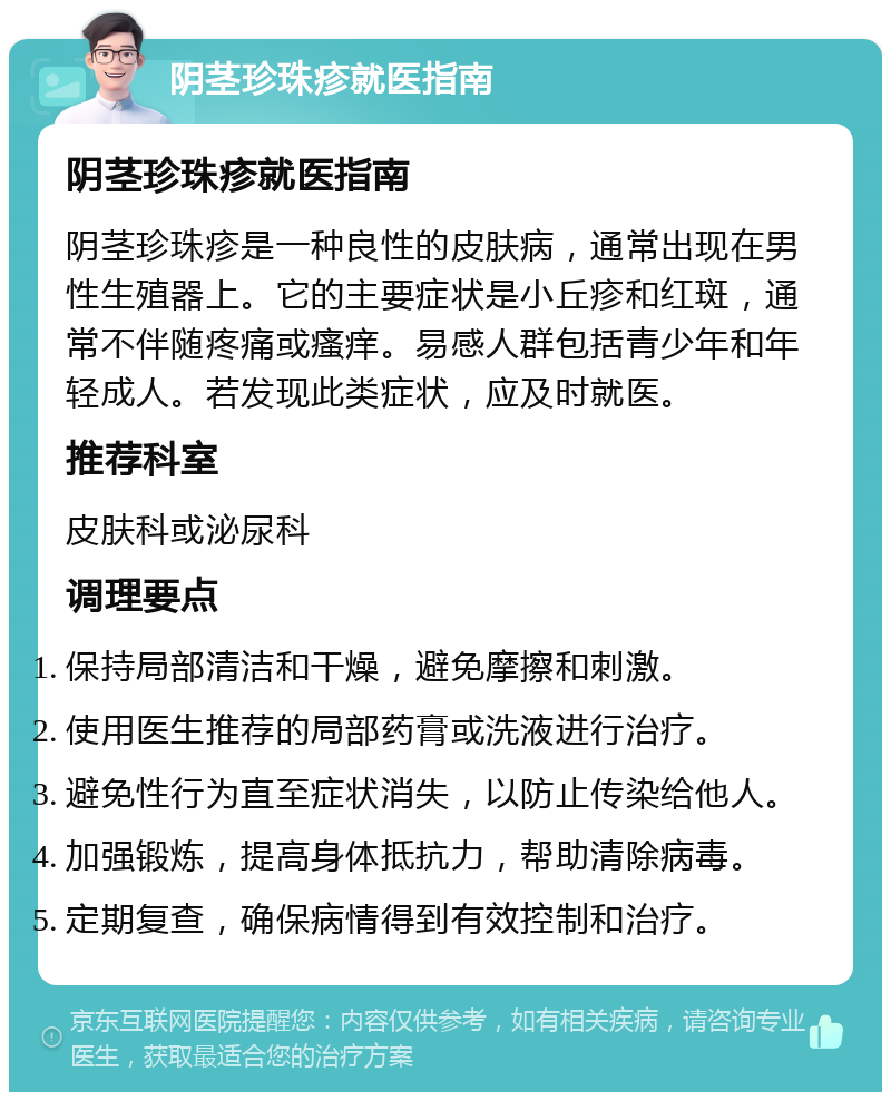 阴茎珍珠疹就医指南 阴茎珍珠疹就医指南 阴茎珍珠疹是一种良性的皮肤病，通常出现在男性生殖器上。它的主要症状是小丘疹和红斑，通常不伴随疼痛或瘙痒。易感人群包括青少年和年轻成人。若发现此类症状，应及时就医。 推荐科室 皮肤科或泌尿科 调理要点 保持局部清洁和干燥，避免摩擦和刺激。 使用医生推荐的局部药膏或洗液进行治疗。 避免性行为直至症状消失，以防止传染给他人。 加强锻炼，提高身体抵抗力，帮助清除病毒。 定期复查，确保病情得到有效控制和治疗。