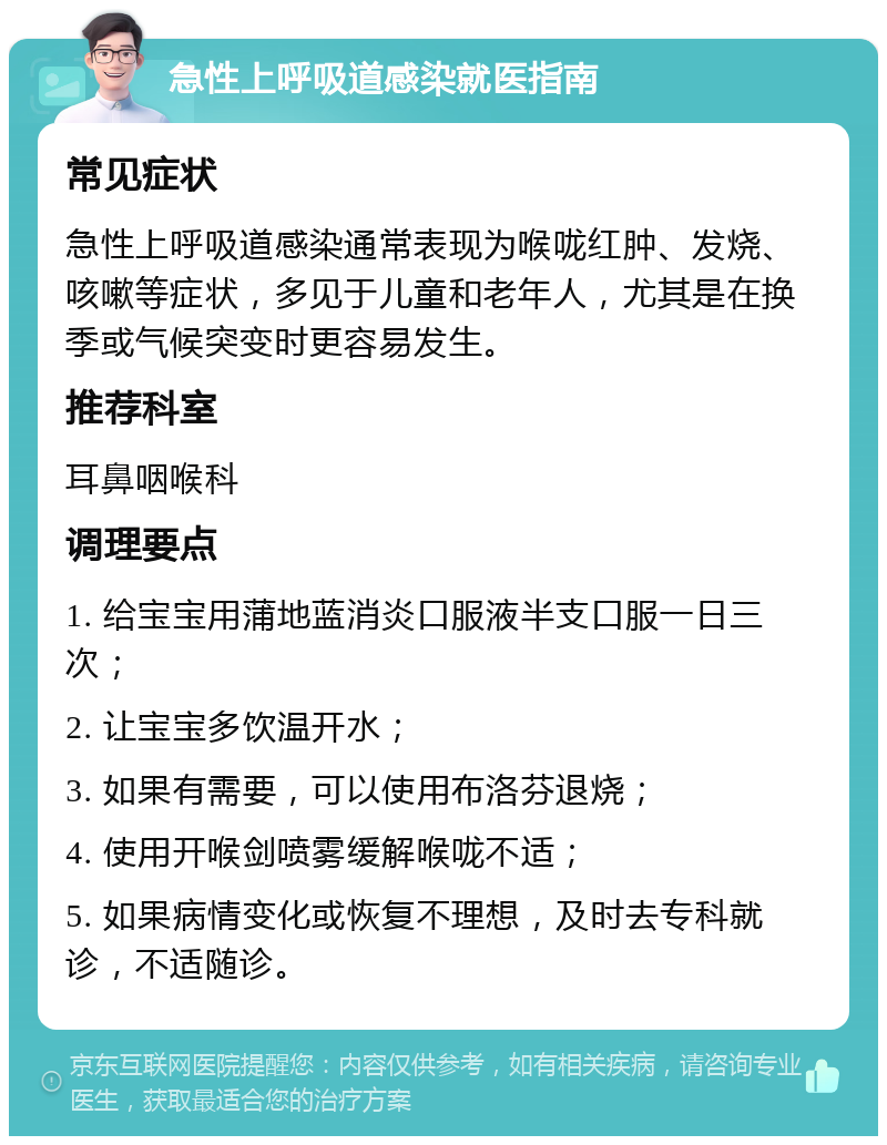 急性上呼吸道感染就医指南 常见症状 急性上呼吸道感染通常表现为喉咙红肿、发烧、咳嗽等症状，多见于儿童和老年人，尤其是在换季或气候突变时更容易发生。 推荐科室 耳鼻咽喉科 调理要点 1. 给宝宝用蒲地蓝消炎口服液半支口服一日三次； 2. 让宝宝多饮温开水； 3. 如果有需要，可以使用布洛芬退烧； 4. 使用开喉剑喷雾缓解喉咙不适； 5. 如果病情变化或恢复不理想，及时去专科就诊，不适随诊。