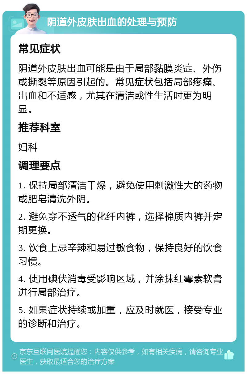 阴道外皮肤出血的处理与预防 常见症状 阴道外皮肤出血可能是由于局部黏膜炎症、外伤或撕裂等原因引起的。常见症状包括局部疼痛、出血和不适感，尤其在清洁或性生活时更为明显。 推荐科室 妇科 调理要点 1. 保持局部清洁干燥，避免使用刺激性大的药物或肥皂清洗外阴。 2. 避免穿不透气的化纤内裤，选择棉质内裤并定期更换。 3. 饮食上忌辛辣和易过敏食物，保持良好的饮食习惯。 4. 使用碘伏消毒受影响区域，并涂抹红霉素软膏进行局部治疗。 5. 如果症状持续或加重，应及时就医，接受专业的诊断和治疗。