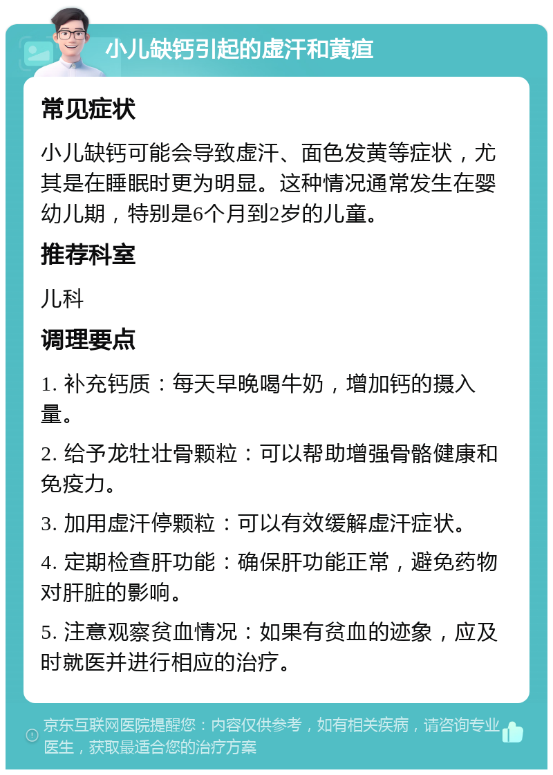 小儿缺钙引起的虚汗和黄疸 常见症状 小儿缺钙可能会导致虚汗、面色发黄等症状，尤其是在睡眠时更为明显。这种情况通常发生在婴幼儿期，特别是6个月到2岁的儿童。 推荐科室 儿科 调理要点 1. 补充钙质：每天早晚喝牛奶，增加钙的摄入量。 2. 给予龙牡壮骨颗粒：可以帮助增强骨骼健康和免疫力。 3. 加用虚汗停颗粒：可以有效缓解虚汗症状。 4. 定期检查肝功能：确保肝功能正常，避免药物对肝脏的影响。 5. 注意观察贫血情况：如果有贫血的迹象，应及时就医并进行相应的治疗。