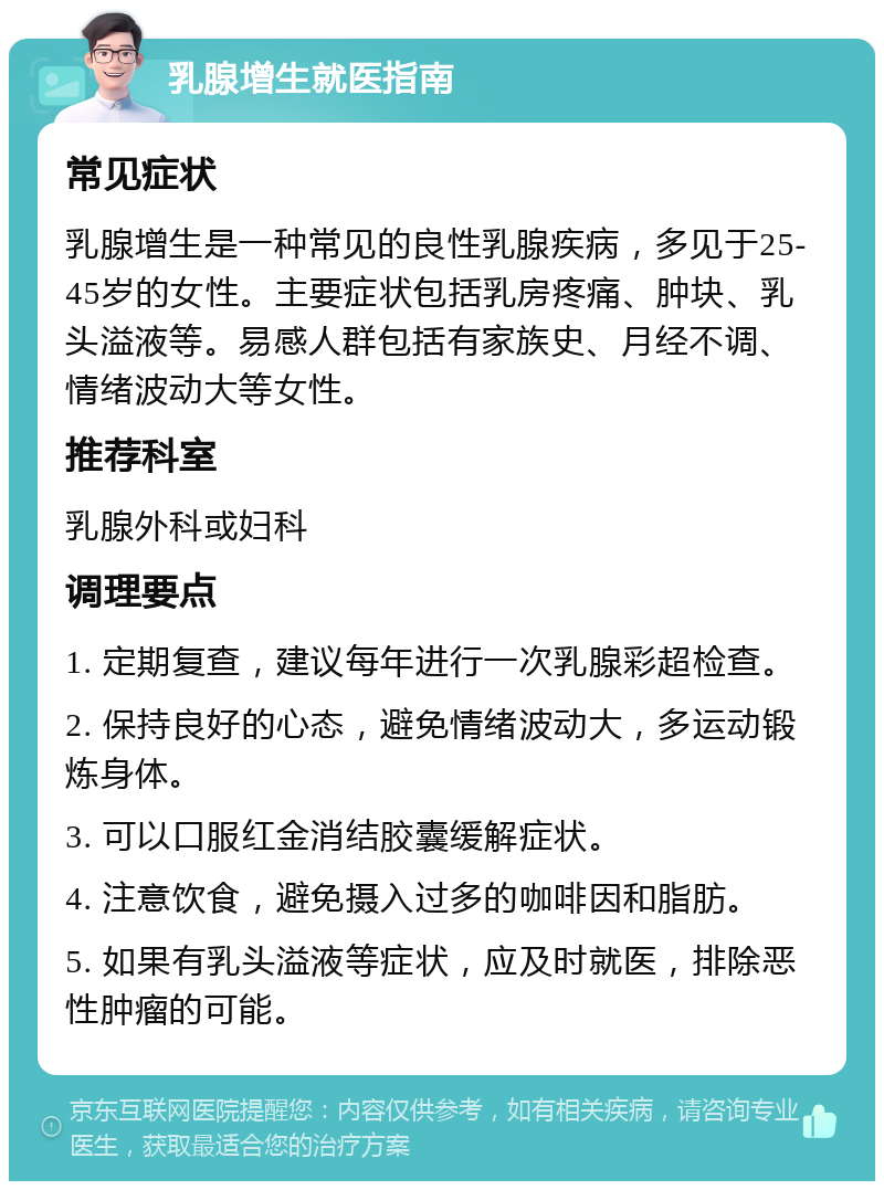 乳腺增生就医指南 常见症状 乳腺增生是一种常见的良性乳腺疾病，多见于25-45岁的女性。主要症状包括乳房疼痛、肿块、乳头溢液等。易感人群包括有家族史、月经不调、情绪波动大等女性。 推荐科室 乳腺外科或妇科 调理要点 1. 定期复查，建议每年进行一次乳腺彩超检查。 2. 保持良好的心态，避免情绪波动大，多运动锻炼身体。 3. 可以口服红金消结胶囊缓解症状。 4. 注意饮食，避免摄入过多的咖啡因和脂肪。 5. 如果有乳头溢液等症状，应及时就医，排除恶性肿瘤的可能。