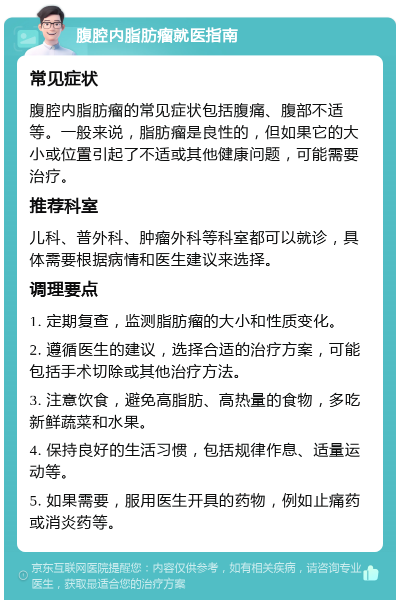 腹腔内脂肪瘤就医指南 常见症状 腹腔内脂肪瘤的常见症状包括腹痛、腹部不适等。一般来说，脂肪瘤是良性的，但如果它的大小或位置引起了不适或其他健康问题，可能需要治疗。 推荐科室 儿科、普外科、肿瘤外科等科室都可以就诊，具体需要根据病情和医生建议来选择。 调理要点 1. 定期复查，监测脂肪瘤的大小和性质变化。 2. 遵循医生的建议，选择合适的治疗方案，可能包括手术切除或其他治疗方法。 3. 注意饮食，避免高脂肪、高热量的食物，多吃新鲜蔬菜和水果。 4. 保持良好的生活习惯，包括规律作息、适量运动等。 5. 如果需要，服用医生开具的药物，例如止痛药或消炎药等。