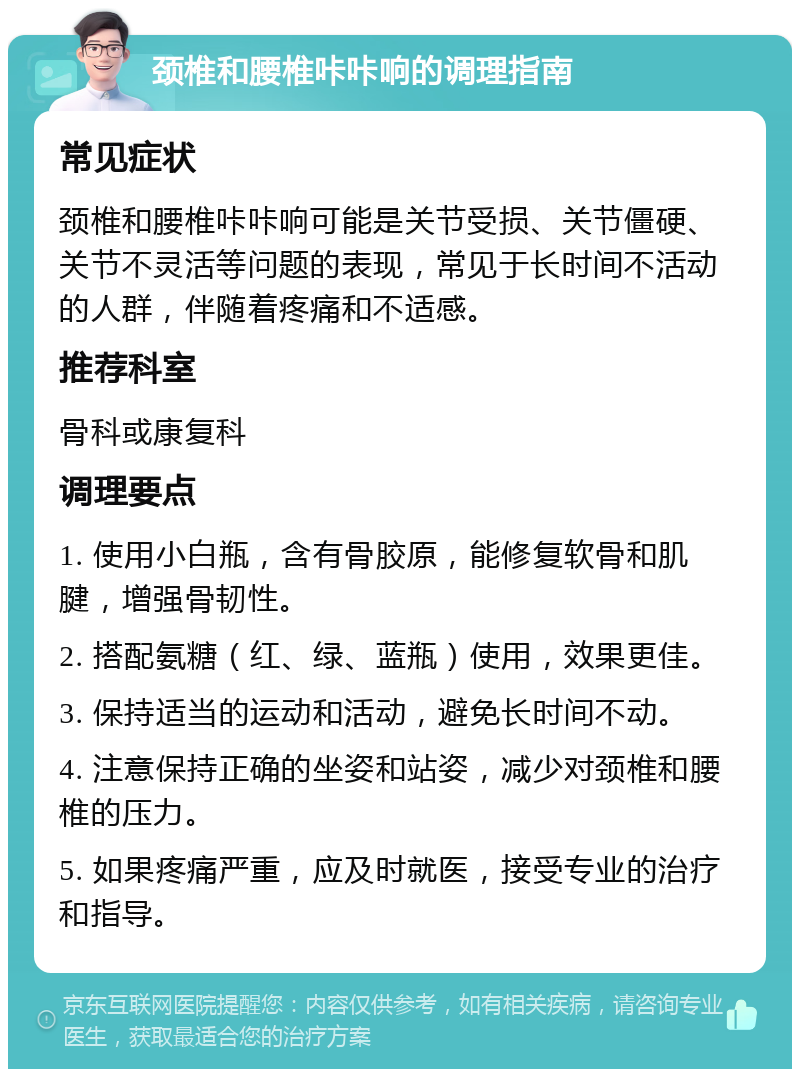 颈椎和腰椎咔咔响的调理指南 常见症状 颈椎和腰椎咔咔响可能是关节受损、关节僵硬、关节不灵活等问题的表现，常见于长时间不活动的人群，伴随着疼痛和不适感。 推荐科室 骨科或康复科 调理要点 1. 使用小白瓶，含有骨胶原，能修复软骨和肌腱，增强骨韧性。 2. 搭配氨糖（红、绿、蓝瓶）使用，效果更佳。 3. 保持适当的运动和活动，避免长时间不动。 4. 注意保持正确的坐姿和站姿，减少对颈椎和腰椎的压力。 5. 如果疼痛严重，应及时就医，接受专业的治疗和指导。