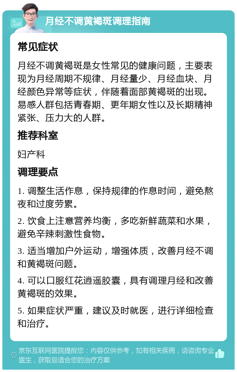 月经不调黄褐斑调理指南 常见症状 月经不调黄褐斑是女性常见的健康问题，主要表现为月经周期不规律、月经量少、月经血块、月经颜色异常等症状，伴随着面部黄褐斑的出现。易感人群包括青春期、更年期女性以及长期精神紧张、压力大的人群。 推荐科室 妇产科 调理要点 1. 调整生活作息，保持规律的作息时间，避免熬夜和过度劳累。 2. 饮食上注意营养均衡，多吃新鲜蔬菜和水果，避免辛辣刺激性食物。 3. 适当增加户外运动，增强体质，改善月经不调和黄褐斑问题。 4. 可以口服红花逍遥胶囊，具有调理月经和改善黄褐斑的效果。 5. 如果症状严重，建议及时就医，进行详细检查和治疗。