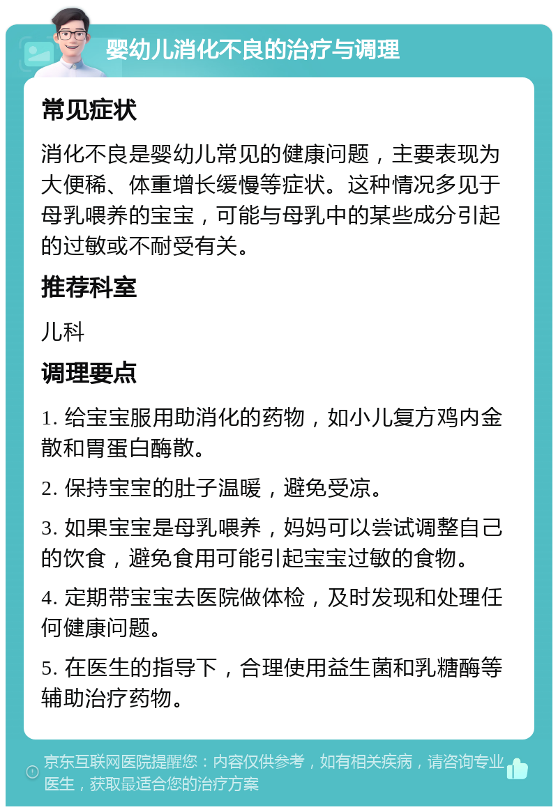 婴幼儿消化不良的治疗与调理 常见症状 消化不良是婴幼儿常见的健康问题，主要表现为大便稀、体重增长缓慢等症状。这种情况多见于母乳喂养的宝宝，可能与母乳中的某些成分引起的过敏或不耐受有关。 推荐科室 儿科 调理要点 1. 给宝宝服用助消化的药物，如小儿复方鸡内金散和胃蛋白酶散。 2. 保持宝宝的肚子温暖，避免受凉。 3. 如果宝宝是母乳喂养，妈妈可以尝试调整自己的饮食，避免食用可能引起宝宝过敏的食物。 4. 定期带宝宝去医院做体检，及时发现和处理任何健康问题。 5. 在医生的指导下，合理使用益生菌和乳糖酶等辅助治疗药物。