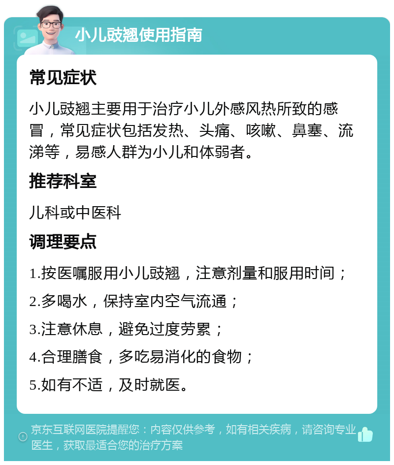 小儿豉翘使用指南 常见症状 小儿豉翘主要用于治疗小儿外感风热所致的感冒，常见症状包括发热、头痛、咳嗽、鼻塞、流涕等，易感人群为小儿和体弱者。 推荐科室 儿科或中医科 调理要点 1.按医嘱服用小儿豉翘，注意剂量和服用时间； 2.多喝水，保持室内空气流通； 3.注意休息，避免过度劳累； 4.合理膳食，多吃易消化的食物； 5.如有不适，及时就医。