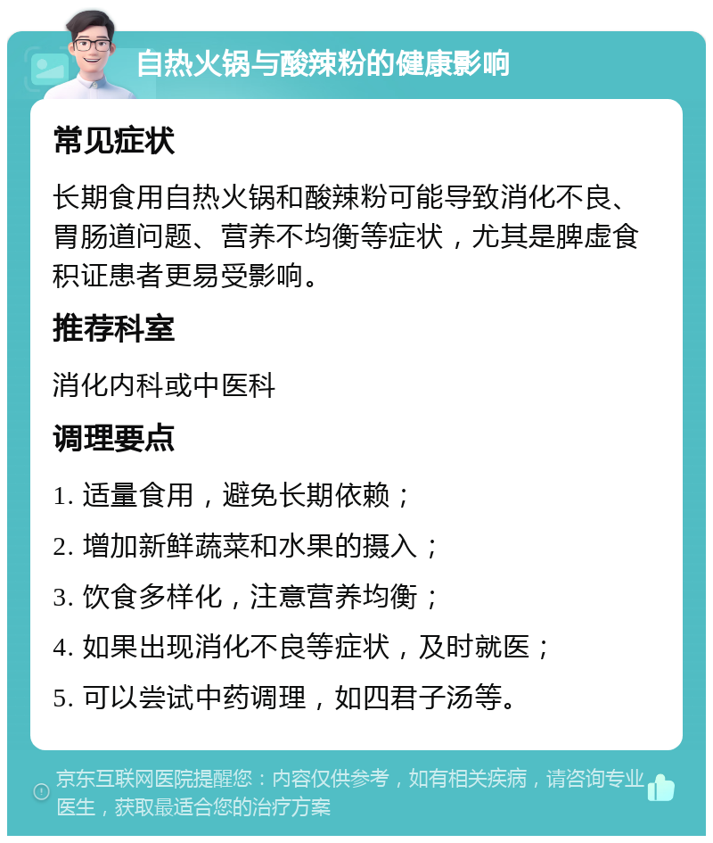 自热火锅与酸辣粉的健康影响 常见症状 长期食用自热火锅和酸辣粉可能导致消化不良、胃肠道问题、营养不均衡等症状，尤其是脾虚食积证患者更易受影响。 推荐科室 消化内科或中医科 调理要点 1. 适量食用，避免长期依赖； 2. 增加新鲜蔬菜和水果的摄入； 3. 饮食多样化，注意营养均衡； 4. 如果出现消化不良等症状，及时就医； 5. 可以尝试中药调理，如四君子汤等。