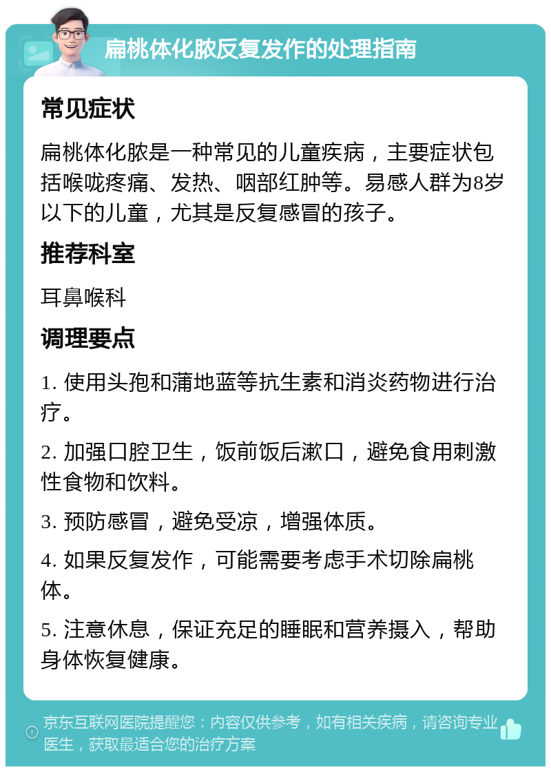 扁桃体化脓反复发作的处理指南 常见症状 扁桃体化脓是一种常见的儿童疾病，主要症状包括喉咙疼痛、发热、咽部红肿等。易感人群为8岁以下的儿童，尤其是反复感冒的孩子。 推荐科室 耳鼻喉科 调理要点 1. 使用头孢和蒲地蓝等抗生素和消炎药物进行治疗。 2. 加强口腔卫生，饭前饭后漱口，避免食用刺激性食物和饮料。 3. 预防感冒，避免受凉，增强体质。 4. 如果反复发作，可能需要考虑手术切除扁桃体。 5. 注意休息，保证充足的睡眠和营养摄入，帮助身体恢复健康。