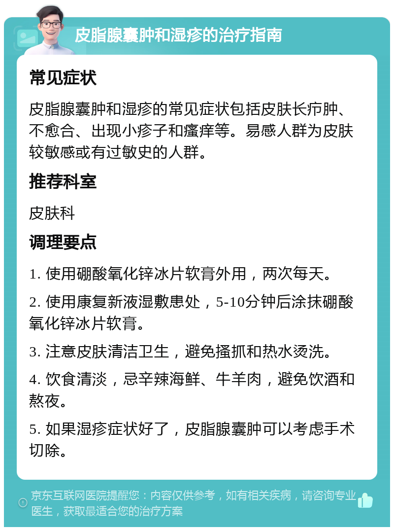 皮脂腺囊肿和湿疹的治疗指南 常见症状 皮脂腺囊肿和湿疹的常见症状包括皮肤长疖肿、不愈合、出现小疹子和瘙痒等。易感人群为皮肤较敏感或有过敏史的人群。 推荐科室 皮肤科 调理要点 1. 使用硼酸氧化锌冰片软膏外用，两次每天。 2. 使用康复新液湿敷患处，5-10分钟后涂抹硼酸氧化锌冰片软膏。 3. 注意皮肤清洁卫生，避免搔抓和热水烫洗。 4. 饮食清淡，忌辛辣海鲜、牛羊肉，避免饮酒和熬夜。 5. 如果湿疹症状好了，皮脂腺囊肿可以考虑手术切除。