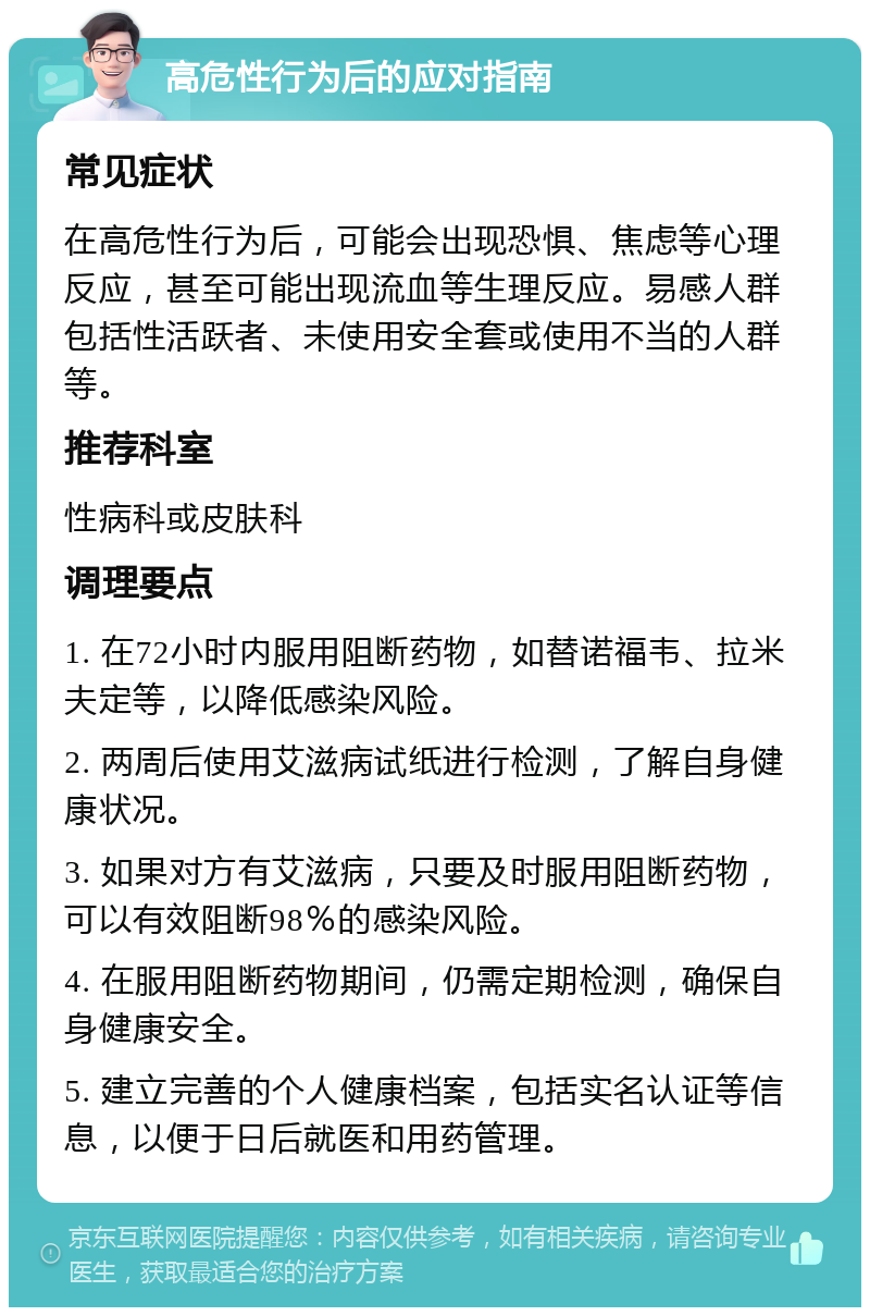 高危性行为后的应对指南 常见症状 在高危性行为后，可能会出现恐惧、焦虑等心理反应，甚至可能出现流血等生理反应。易感人群包括性活跃者、未使用安全套或使用不当的人群等。 推荐科室 性病科或皮肤科 调理要点 1. 在72小时内服用阻断药物，如替诺福韦、拉米夫定等，以降低感染风险。 2. 两周后使用艾滋病试纸进行检测，了解自身健康状况。 3. 如果对方有艾滋病，只要及时服用阻断药物，可以有效阻断98％的感染风险。 4. 在服用阻断药物期间，仍需定期检测，确保自身健康安全。 5. 建立完善的个人健康档案，包括实名认证等信息，以便于日后就医和用药管理。