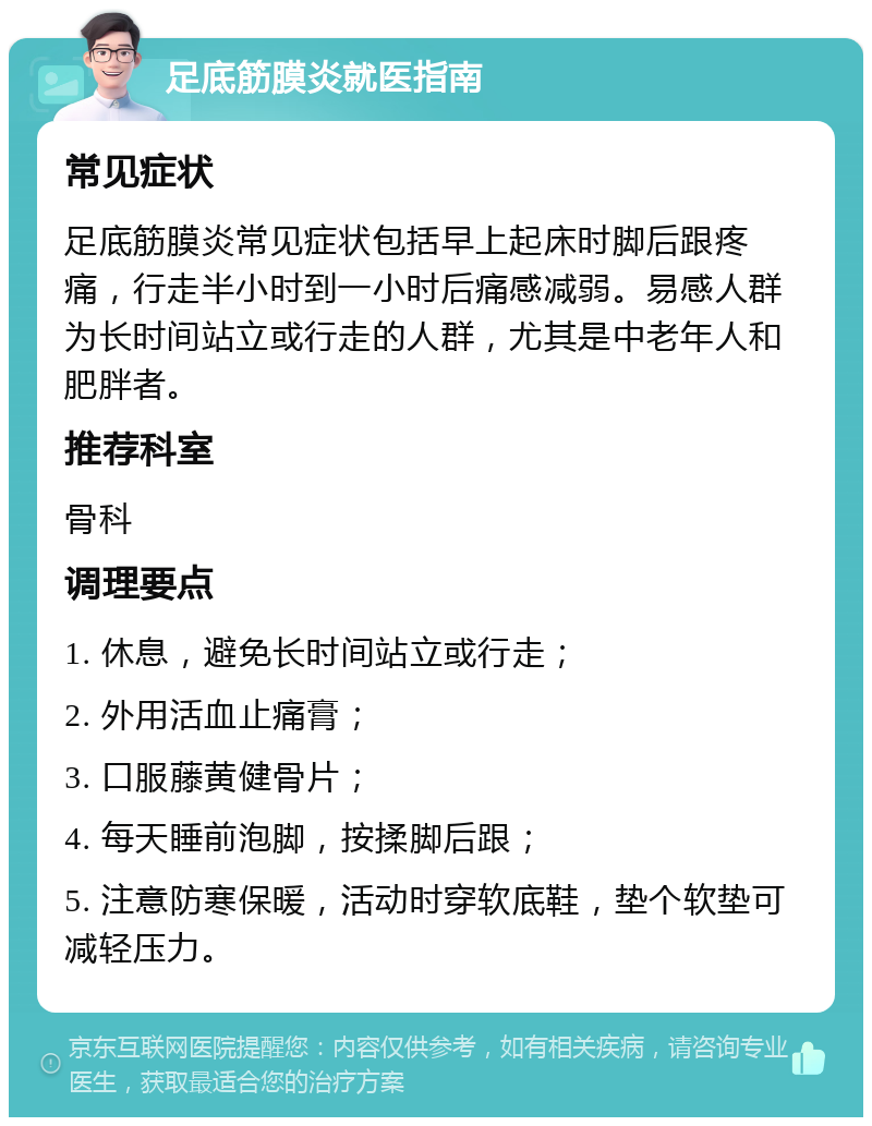 足底筋膜炎就医指南 常见症状 足底筋膜炎常见症状包括早上起床时脚后跟疼痛，行走半小时到一小时后痛感减弱。易感人群为长时间站立或行走的人群，尤其是中老年人和肥胖者。 推荐科室 骨科 调理要点 1. 休息，避免长时间站立或行走； 2. 外用活血止痛膏； 3. 口服藤黄健骨片； 4. 每天睡前泡脚，按揉脚后跟； 5. 注意防寒保暖，活动时穿软底鞋，垫个软垫可减轻压力。