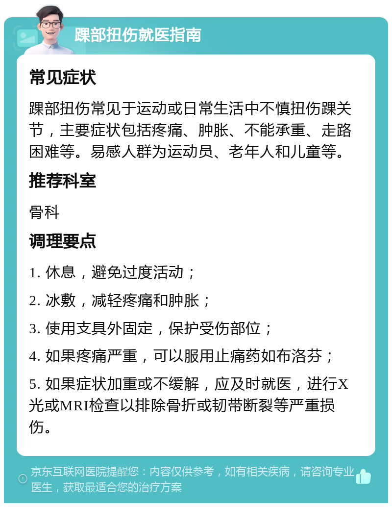 踝部扭伤就医指南 常见症状 踝部扭伤常见于运动或日常生活中不慎扭伤踝关节，主要症状包括疼痛、肿胀、不能承重、走路困难等。易感人群为运动员、老年人和儿童等。 推荐科室 骨科 调理要点 1. 休息，避免过度活动； 2. 冰敷，减轻疼痛和肿胀； 3. 使用支具外固定，保护受伤部位； 4. 如果疼痛严重，可以服用止痛药如布洛芬； 5. 如果症状加重或不缓解，应及时就医，进行X光或MRI检查以排除骨折或韧带断裂等严重损伤。