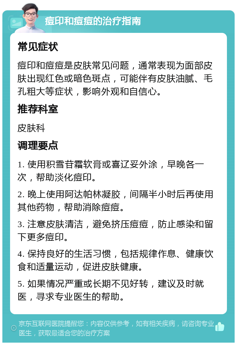 痘印和痘痘的治疗指南 常见症状 痘印和痘痘是皮肤常见问题，通常表现为面部皮肤出现红色或暗色斑点，可能伴有皮肤油腻、毛孔粗大等症状，影响外观和自信心。 推荐科室 皮肤科 调理要点 1. 使用积雪苷霜软膏或喜辽妥外涂，早晚各一次，帮助淡化痘印。 2. 晚上使用阿达帕林凝胶，间隔半小时后再使用其他药物，帮助消除痘痘。 3. 注意皮肤清洁，避免挤压痘痘，防止感染和留下更多痘印。 4. 保持良好的生活习惯，包括规律作息、健康饮食和适量运动，促进皮肤健康。 5. 如果情况严重或长期不见好转，建议及时就医，寻求专业医生的帮助。