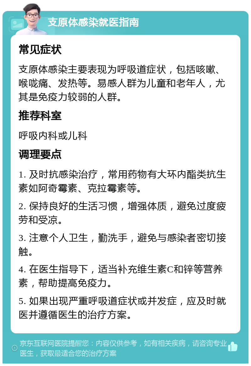 支原体感染就医指南 常见症状 支原体感染主要表现为呼吸道症状，包括咳嗽、喉咙痛、发热等。易感人群为儿童和老年人，尤其是免疫力较弱的人群。 推荐科室 呼吸内科或儿科 调理要点 1. 及时抗感染治疗，常用药物有大环内酯类抗生素如阿奇霉素、克拉霉素等。 2. 保持良好的生活习惯，增强体质，避免过度疲劳和受凉。 3. 注意个人卫生，勤洗手，避免与感染者密切接触。 4. 在医生指导下，适当补充维生素C和锌等营养素，帮助提高免疫力。 5. 如果出现严重呼吸道症状或并发症，应及时就医并遵循医生的治疗方案。