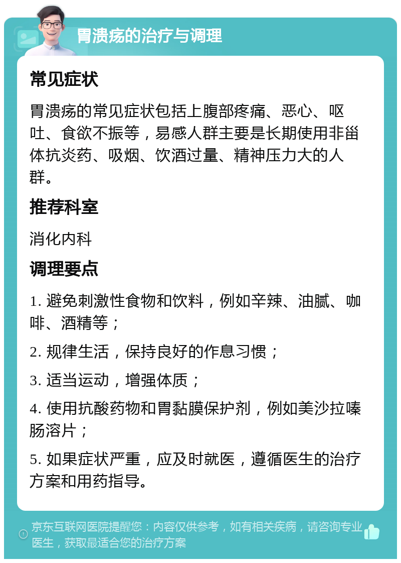 胃溃疡的治疗与调理 常见症状 胃溃疡的常见症状包括上腹部疼痛、恶心、呕吐、食欲不振等，易感人群主要是长期使用非甾体抗炎药、吸烟、饮酒过量、精神压力大的人群。 推荐科室 消化内科 调理要点 1. 避免刺激性食物和饮料，例如辛辣、油腻、咖啡、酒精等； 2. 规律生活，保持良好的作息习惯； 3. 适当运动，增强体质； 4. 使用抗酸药物和胃黏膜保护剂，例如美沙拉嗪肠溶片； 5. 如果症状严重，应及时就医，遵循医生的治疗方案和用药指导。