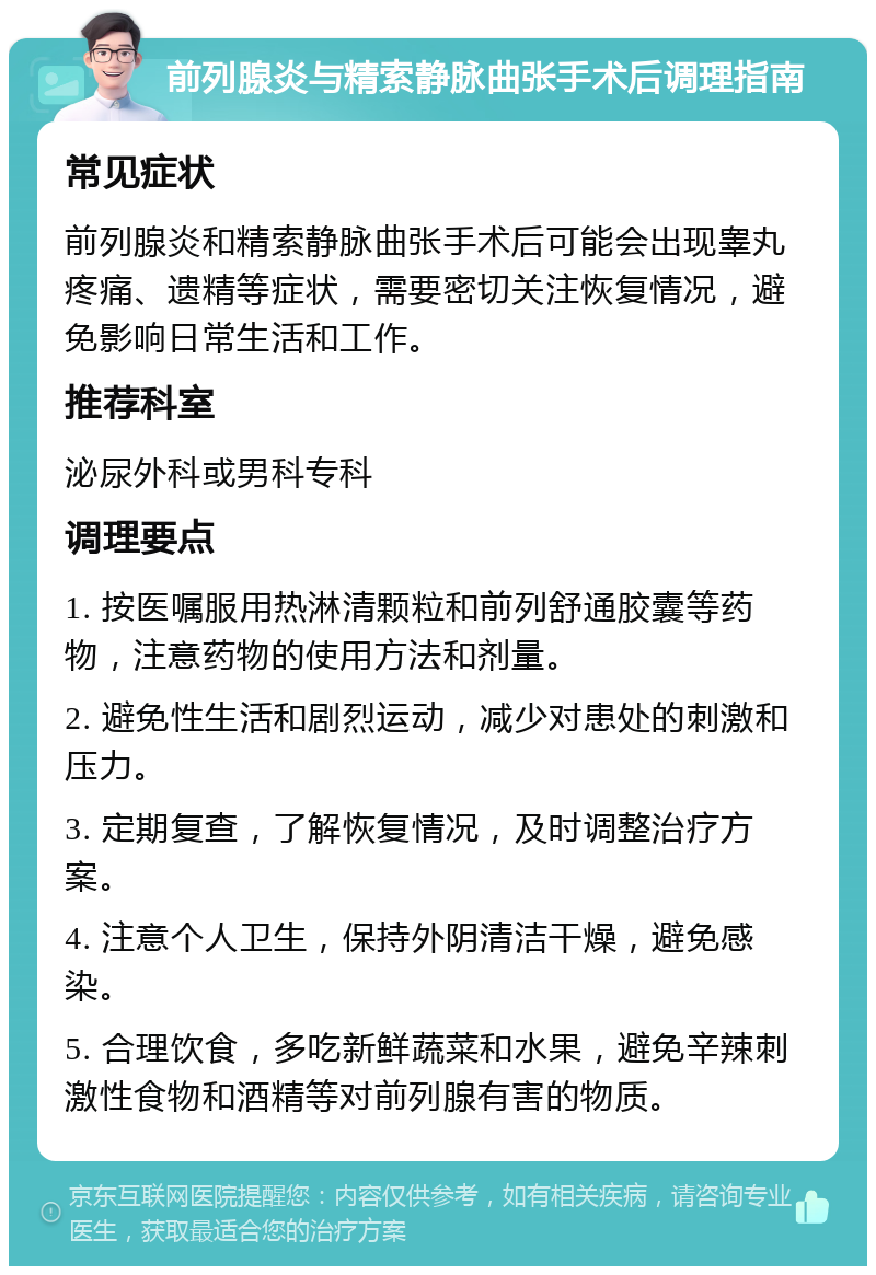 前列腺炎与精索静脉曲张手术后调理指南 常见症状 前列腺炎和精索静脉曲张手术后可能会出现睾丸疼痛、遗精等症状，需要密切关注恢复情况，避免影响日常生活和工作。 推荐科室 泌尿外科或男科专科 调理要点 1. 按医嘱服用热淋清颗粒和前列舒通胶囊等药物，注意药物的使用方法和剂量。 2. 避免性生活和剧烈运动，减少对患处的刺激和压力。 3. 定期复查，了解恢复情况，及时调整治疗方案。 4. 注意个人卫生，保持外阴清洁干燥，避免感染。 5. 合理饮食，多吃新鲜蔬菜和水果，避免辛辣刺激性食物和酒精等对前列腺有害的物质。