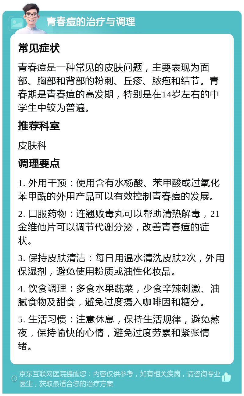 青春痘的治疗与调理 常见症状 青春痘是一种常见的皮肤问题，主要表现为面部、胸部和背部的粉刺、丘疹、脓疱和结节。青春期是青春痘的高发期，特别是在14岁左右的中学生中较为普遍。 推荐科室 皮肤科 调理要点 1. 外用干预：使用含有水杨酸、苯甲酸或过氧化苯甲酰的外用产品可以有效控制青春痘的发展。 2. 口服药物：连翘败毒丸可以帮助清热解毒，21金维他片可以调节代谢分泌，改善青春痘的症状。 3. 保持皮肤清洁：每日用温水清洗皮肤2次，外用保湿剂，避免使用粉质或油性化妆品。 4. 饮食调理：多食水果蔬菜，少食辛辣刺激、油腻食物及甜食，避免过度摄入咖啡因和糖分。 5. 生活习惯：注意休息，保持生活规律，避免熬夜，保持愉快的心情，避免过度劳累和紧张情绪。