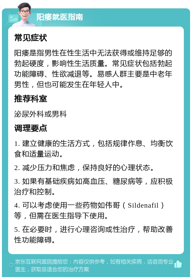 阳痿就医指南 常见症状 阳痿是指男性在性生活中无法获得或维持足够的勃起硬度，影响性生活质量。常见症状包括勃起功能障碍、性欲减退等。易感人群主要是中老年男性，但也可能发生在年轻人中。 推荐科室 泌尿外科或男科 调理要点 1. 建立健康的生活方式，包括规律作息、均衡饮食和适量运动。 2. 减少压力和焦虑，保持良好的心理状态。 3. 如果有基础疾病如高血压、糖尿病等，应积极治疗和控制。 4. 可以考虑使用一些药物如伟哥（Sildenafil）等，但需在医生指导下使用。 5. 在必要时，进行心理咨询或性治疗，帮助改善性功能障碍。