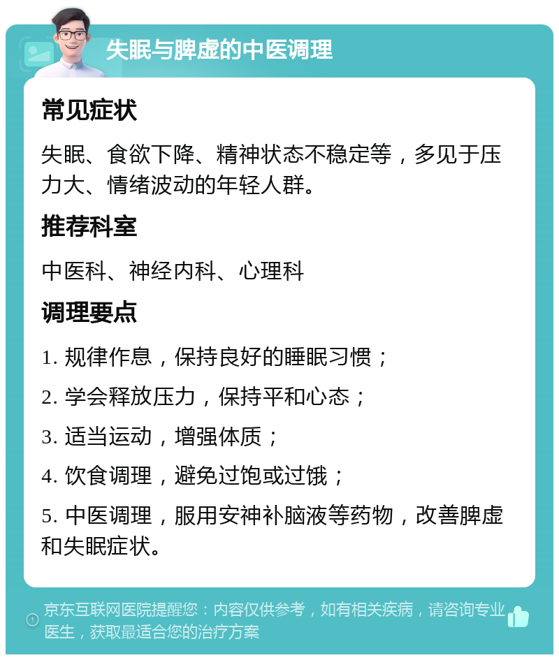 失眠与脾虚的中医调理 常见症状 失眠、食欲下降、精神状态不稳定等，多见于压力大、情绪波动的年轻人群。 推荐科室 中医科、神经内科、心理科 调理要点 1. 规律作息，保持良好的睡眠习惯； 2. 学会释放压力，保持平和心态； 3. 适当运动，增强体质； 4. 饮食调理，避免过饱或过饿； 5. 中医调理，服用安神补脑液等药物，改善脾虚和失眠症状。